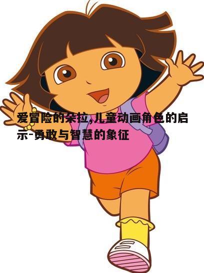 爱冒险的朵拉,儿童动画角色的启示-勇敢与智慧的象征