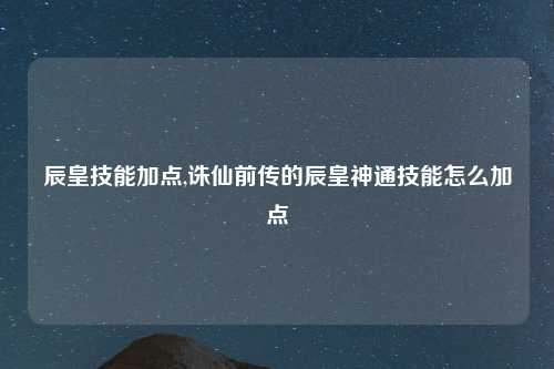 辰皇技能加点,诛仙前传的辰皇神通技能怎么加点