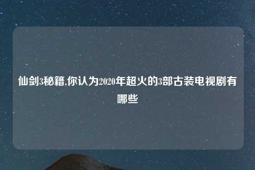 仙剑3秘籍,你认为2020年超火的3部古装电视剧有哪些