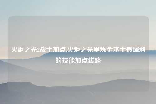 火炬之光2战士加点,火炬之光里炼金术士最犀利的技能加点线路