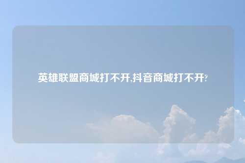 英雄联盟商城打不开,抖音商城打不开?
