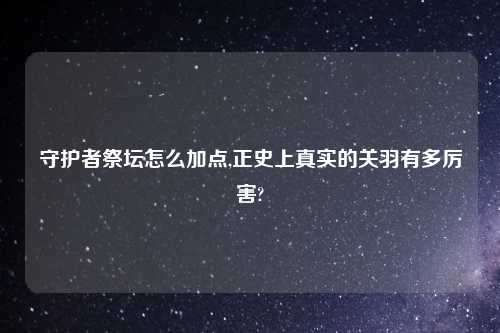 守护者祭坛怎么加点,正史上真实的关羽有多厉害?