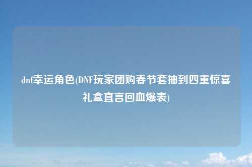 dnf幸运角色(DNF玩家团购春节套抽到四重惊喜礼盒直言回血爆表)