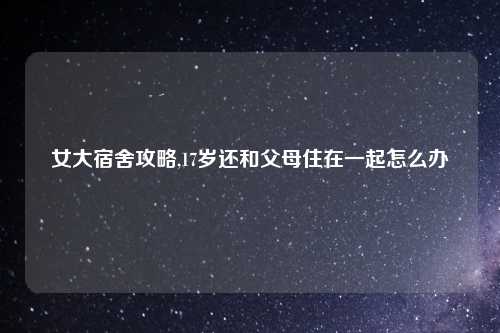 女大宿舍攻略,17岁还和父母住在一起怎么办