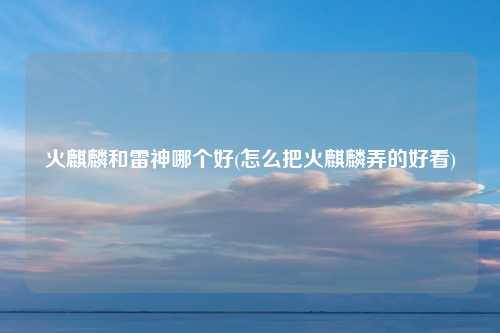 火麒麟和雷神哪个好(怎么把火麒麟弄的好看)