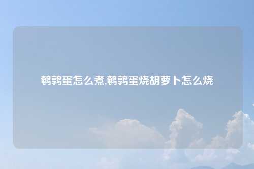 鹌鹑蛋怎么煮,鹌鹑蛋烧胡萝卜怎么烧
