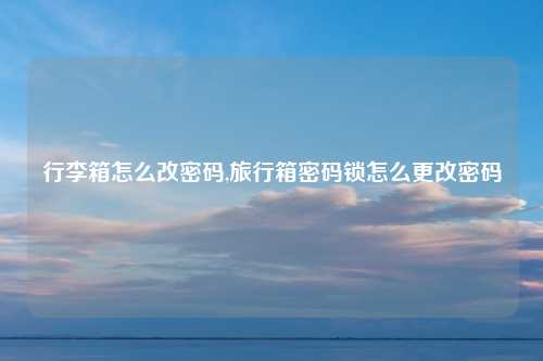 行李箱怎么改密码,旅行箱密码锁怎么更改密码