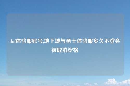dnf体验服账号,地下城与勇士体验服多久不登会被取消资格
