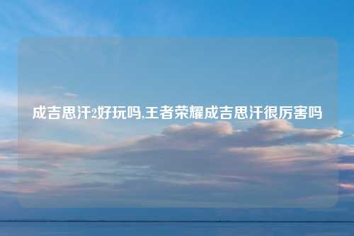 成吉思汗2好玩吗,王者荣耀成吉思汗很厉害吗