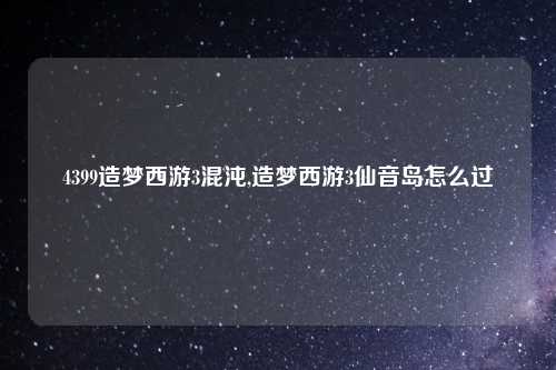 4399造梦西游3混沌,造梦西游3仙音岛怎么过