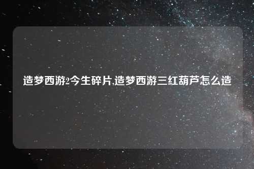 造梦西游2今生碎片,造梦西游三红葫芦怎么造