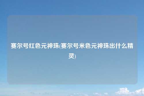 赛尔号红色元神珠(赛尔号米色元神珠出什么精灵)
