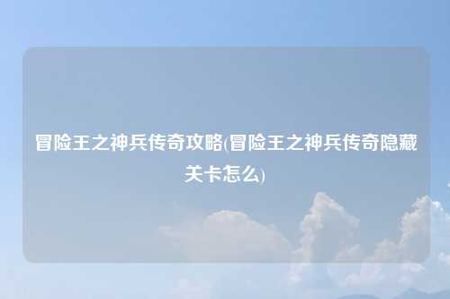 冒险王之神兵传奇攻略(冒险王之神兵传奇隐藏关卡怎么)