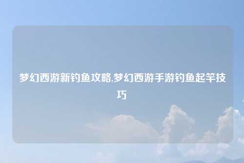 梦幻西游新钓鱼攻略,梦幻西游手游钓鱼起竿技巧