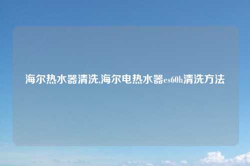 海尔热水器清洗,海尔电热水器es60h清洗方法