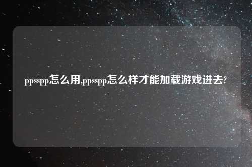 ppsspp怎么用,ppsspp怎么样才能加载游戏进去?