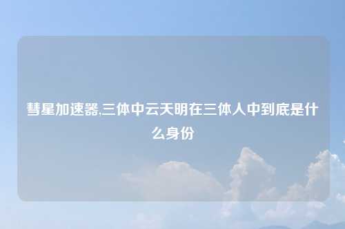 彗星加速器,三体中云天明在三体人中到底是什么身份