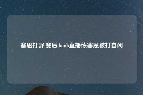 塞恩打野,赛后doinb直播练塞恩被打自闭