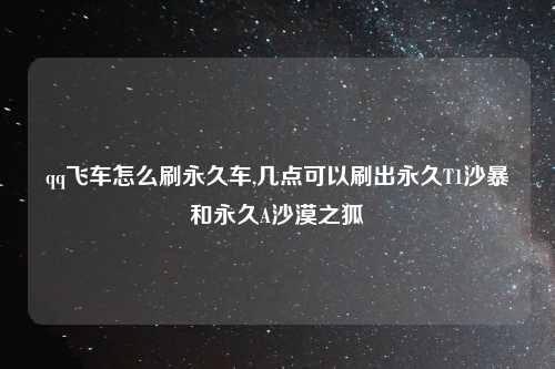 qq飞车怎么刷永久车,几点可以刷出永久T1沙暴和永久A沙漠之狐