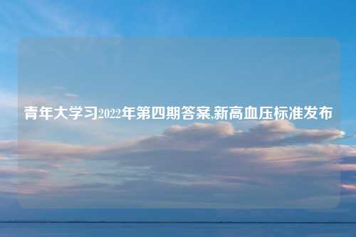 青年大学习2022年第四期答案,新高血压标准发布