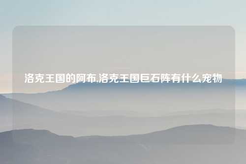 洛克王国的阿布,洛克王国巨石阵有什么宠物