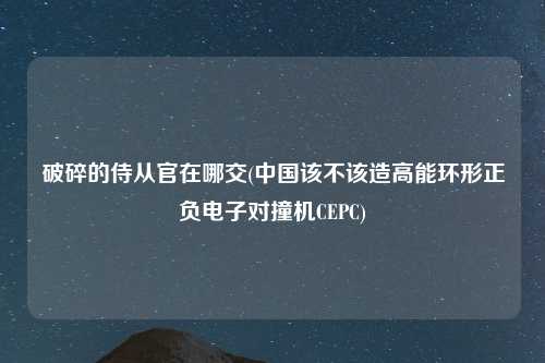 破碎的侍从官在哪交(中国该不该造高能环形正负电子对撞机CEPC)