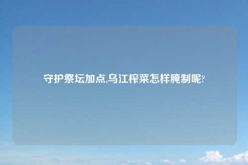 守护祭坛加点,乌江榨菜怎样腌制呢?