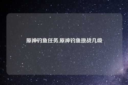 原神钓鱼任务,原神钓鱼挑战几级