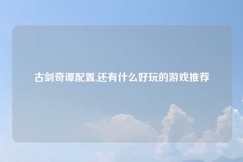 古剑奇谭配置,还有什么好玩的游戏推荐