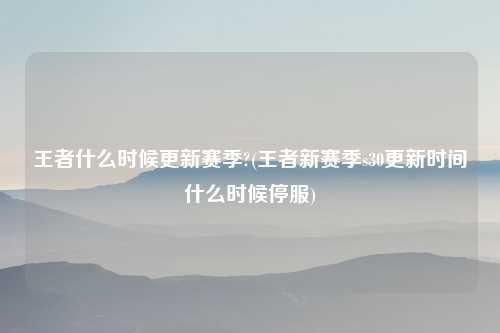 王者什么时候更新赛季?(王者新赛季s30更新时间什么时候停服)