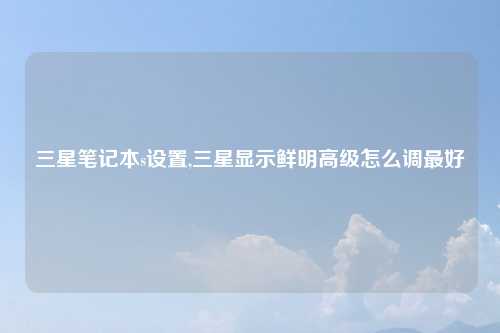 三星笔记本s设置,三星显示鲜明高级怎么调最好