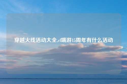 穿越火线活动大全,cf端游15周年有什么活动