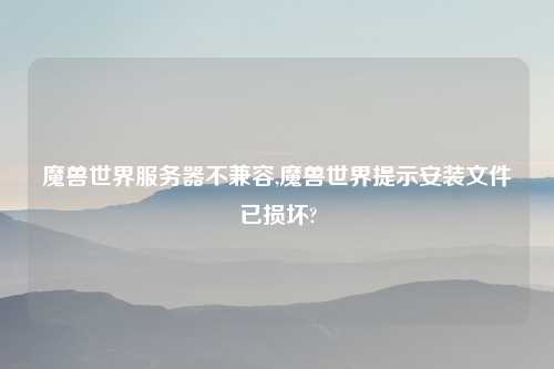 魔兽世界服务器不兼容,魔兽世界提示安装文件已损坏?