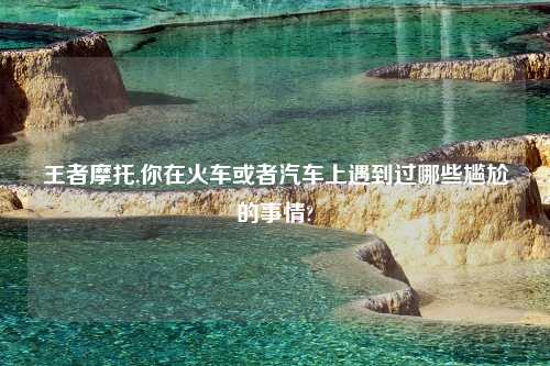 王者摩托,你在火车或者汽车上遇到过哪些尴尬的事情?