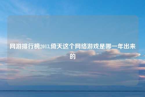 网游排行榜2013,倚天这个网络游戏是哪一年出来的