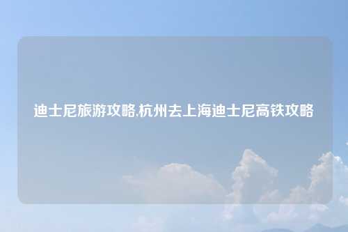 迪士尼旅游攻略,杭州去上海迪士尼高铁攻略