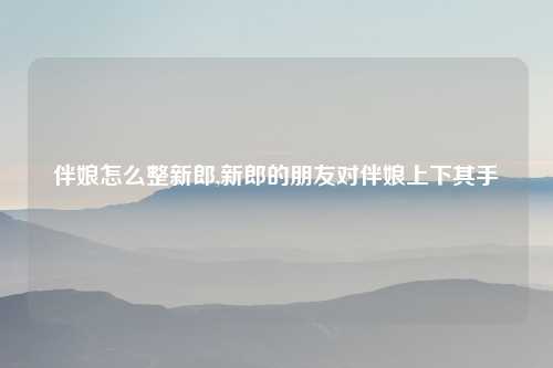 伴娘怎么整新郎,新郎的朋友对伴娘上下其手