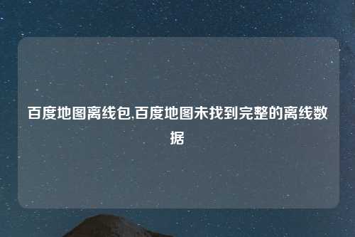百度地图离线包,百度地图未找到完整的离线数据