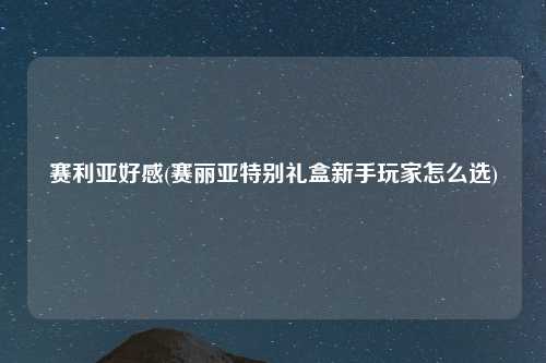 赛利亚好感(赛丽亚特别礼盒新手玩家怎么选)