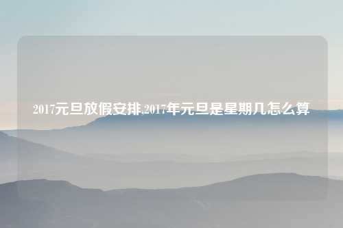 2017元旦放假安排,2017年元旦是星期几怎么算
