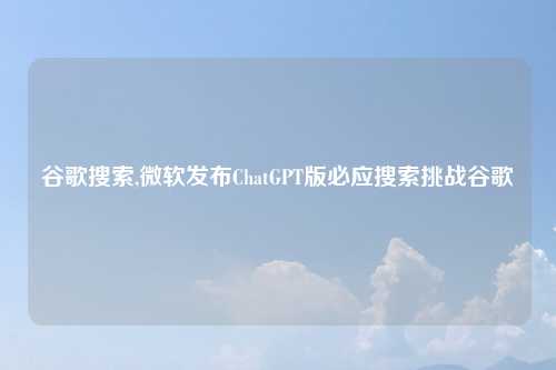 谷歌搜索,微软发布ChatGPT版必应搜索挑战谷歌