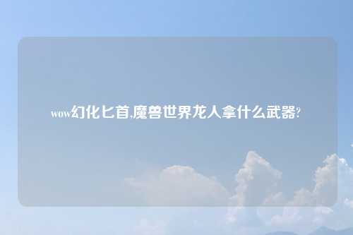 wow幻化匕首,魔兽世界龙人拿什么武器?