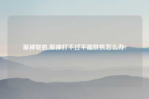 原神联机,原神打不过不能联机怎么办?