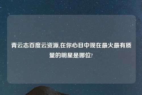 青云志百度云资源,在你心目中现在最火最有质量的明星是哪位?