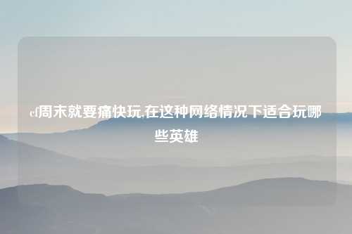 cf周末就要痛快玩,在这种网络情况下适合玩哪些英雄