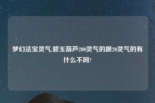 梦幻法宝灵气,碧玉葫芦200灵气的跟20灵气的有什么不同?