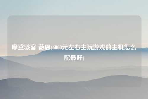 摩登骇客 薇恩(6000元左右主玩游戏的主机怎么配最好)