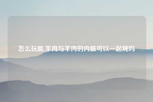怎么玩能,羊肉与羊肉的内脏可以一起炖吗
