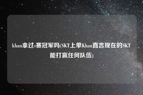 khan拿过s赛冠军吗(SKT上单Khan直言现在的SKT能打赢任何队伍)