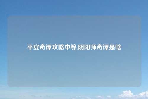 平安奇谭攻略中等,阴阳师奇谭是啥